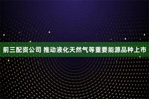 前三配资公司 推动液化天然气等重要能源品种上市