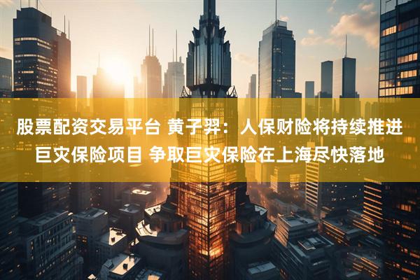 股票配资交易平台 黄子羿：人保财险将持续推进巨灾保险项目 争取巨灾保险在上海尽快落地