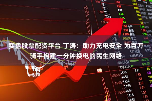 实盘股票配资平台 丁涛：助力充电安全 为百万骑手构建一分钟换电的民生网络