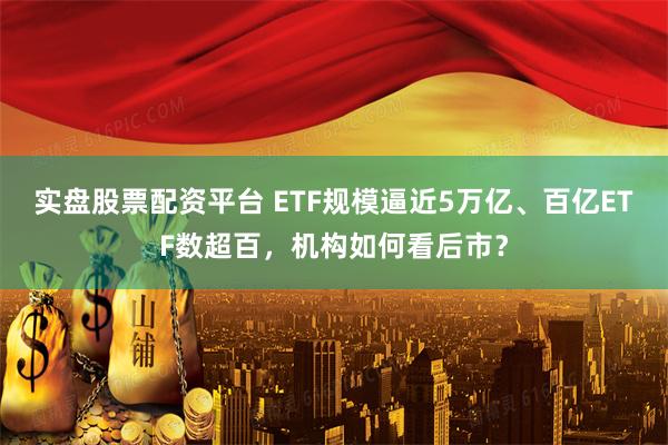 实盘股票配资平台 ETF规模逼近5万亿、百亿ETF数超百，机构如何看后市？