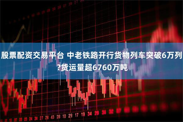 股票配资交易平台 中老铁路开行货物列车突破6万列 ?货运量超6760万吨