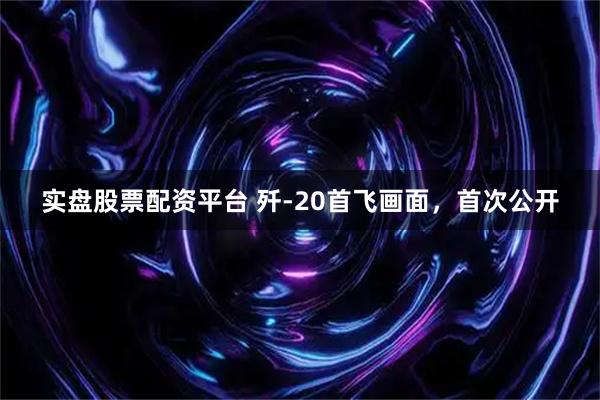 实盘股票配资平台 歼-20首飞画面，首次公开