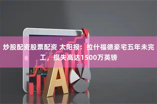 炒股配资股票配资 太阳报：拉什福德豪宅五年未完工，损失高达1500万英镑