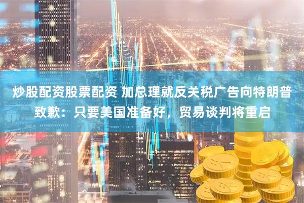 炒股配资股票配资 加总理就反关税广告向特朗普致歉：只要美国准备好，贸易谈判将重启