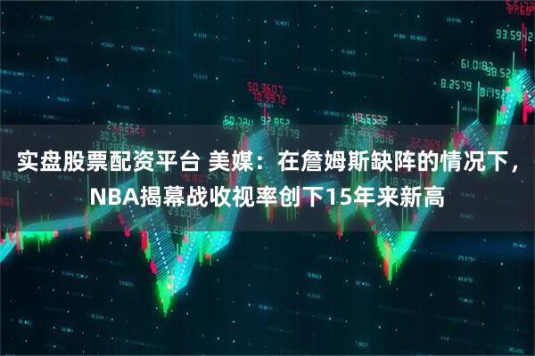实盘股票配资平台 美媒：在詹姆斯缺阵的情况下，NBA揭幕战收视率创下15年来新高