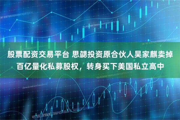 股票配资交易平台 思勰投资原合伙人吴家麒卖掉百亿量化私募股权，转身买下美国私立高中