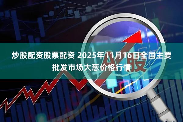 炒股配资股票配资 2025年11月16日全国主要批发市场大葱价格行情