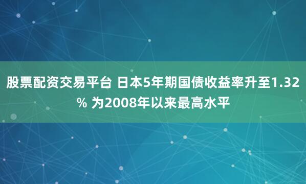 股票配资交易平台 日本5年期国债收益率升至1.32% 为2008年以来最高水平