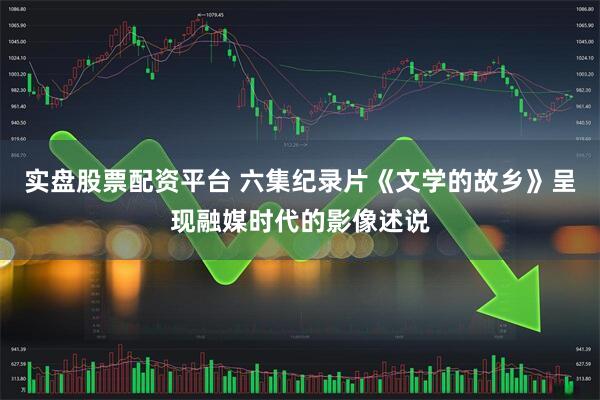 实盘股票配资平台 六集纪录片《文学的故乡》呈现融媒时代的影像述说