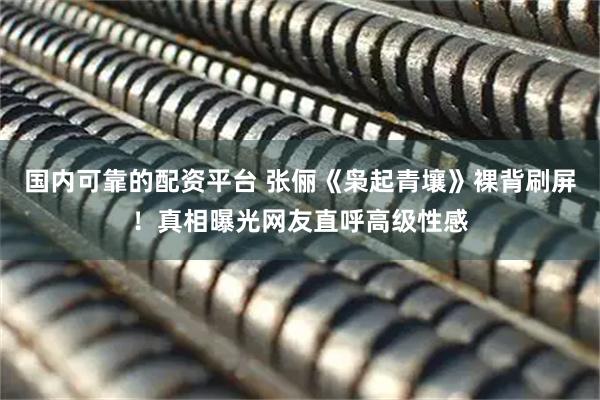 国内可靠的配资平台 张俪《枭起青壤》裸背刷屏！真相曝光网友直呼高级性感