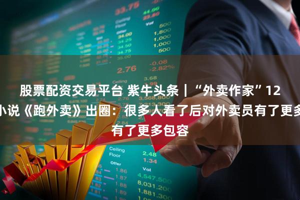 股票配资交易平台 紫牛头条｜“外卖作家”12万字小说《跑外卖》出圈：很多人看了后对外卖员有了更多包容