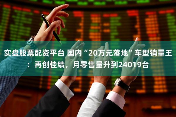 实盘股票配资平台 国内“20万元落地”车型销量王：再创佳绩，月零售量升到24019台