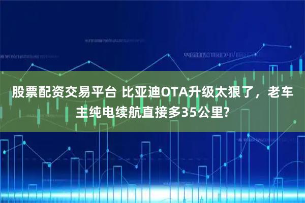 股票配资交易平台 比亚迪OTA升级太狠了，老车主纯电续航直接多35公里?