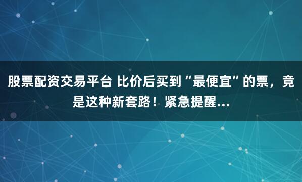 股票配资交易平台 比价后买到“最便宜”的票，竟是这种新套路！紧急提醒...