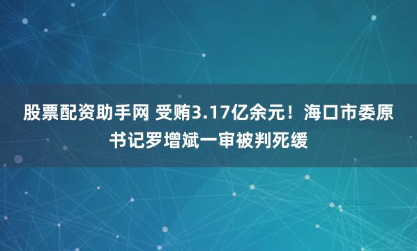 股票配资助手网 受贿3.17亿余元！海口市委原书记罗增斌一审被判死缓