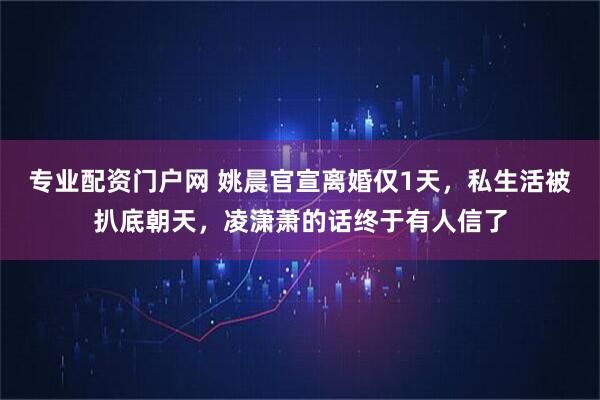 专业配资门户网 姚晨官宣离婚仅1天，私生活被扒底朝天，凌潇萧的话终于有人信了