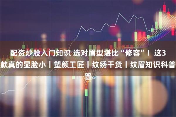 配资炒股入门知识 选对眉型堪比“修容”！这3款真的显脸小丨塑颜工匠丨纹绣干货丨纹眉知识科普