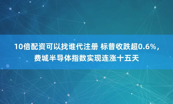 10倍配资可以找谁代注册 标普收跌超0.6%，费城半导体指数实现连涨十五天