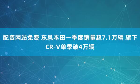 配资网站免费 东风本田一季度销量超7.1万辆 旗下CR-V单季破4万辆