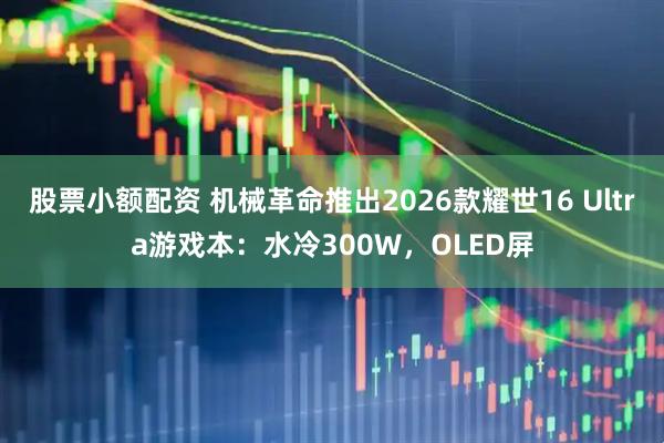 股票小额配资 机械革命推出2026款耀世16 Ultra游戏本：水冷300W，OLED屏
