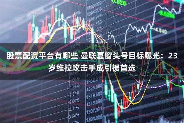 股票配资平台有哪些 曼联夏窗头号目标曝光：23岁维拉攻击手成引援首选