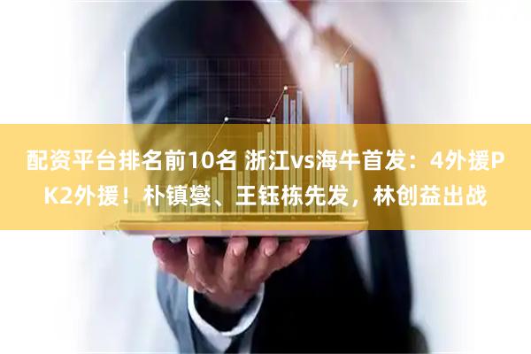 配资平台排名前10名 浙江vs海牛首发：4外援PK2外援！朴镇燮、王钰栋先发，林创益出战
