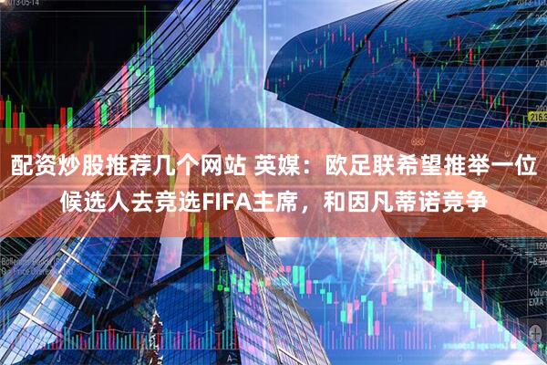 配资炒股推荐几个网站 英媒：欧足联希望推举一位候选人去竞选FIFA主席，和因凡蒂诺竞争