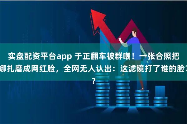 实盘配资平台app 于正翻车被群嘲！一张合照把娜扎磨成网红脸，全网无人认出：这滤镜打了谁的脸？