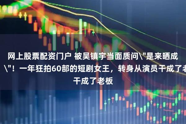 网上股票配资门户 被吴镇宇当面质问＂是来晒成绩？＂！一年狂拍60部的短剧女王，转身从演员干成了老板