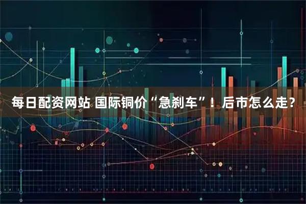 每日配资网站 国际铜价“急刹车”！后市怎么走？